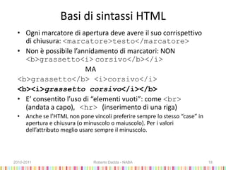 Basi di sintassi HTML
• Ogni marcatore di apertura deve avere il suo corrispettivo
di chiusura: <marcatore>testo</marcatore>
• Non è possibile l’annidamento di marcatori: NON
<b>grassetto<i> corsivo</b></i>
MA
<b>grassetto</b> <i>corsivo</i>
<b><i>grassetto corsivo</i></b>
• E’ consentito l’uso di “elementi vuoti”: come <br>
(andata a capo), <hr> (inserimento di una riga)
• Anche se l’HTML non pone vincoli preferire sempre lo stesso “case” in
apertura e chiusura (o minuscolo o maiuscolo). Per i valori
dell’attributo meglio usare sempre il minuscolo.
2010-2011 Roberto Dadda - NABA 18
 