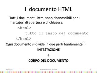 Il documento HTML
Tutti i documenti .html sono riconoscibili per i
marcatori di apertura e di chiusura:
<html>
tutto il testo del documento
</html>
Ogni documento si divide in due parti fondamentali:
INTESTAZIONE
e
CORPO DEL DOCUMENTO
2010-2011 Roberto Dadda - NABA 19
 