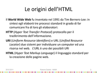 Le origini dell’HTML
Il World Wide Web fu inventato nel 1991 da Tim Berners-Lee: in
sintesi egli elaborò tre processi standard in grado di far
comunicare fra di loro gli elaboratori:
HTTP (Hyper Text Transfer Protocol) protocollo per il
trasferimento dell’informazione.
URI (Uniform Resource Identifiers) e URL (Unified Resource
Locator) due sistemi per individuare un computer ed una
risorsa nel web. L’URL è uno dei possibili URI
HTML (Hyper Text Markup Language) il linguaggio standard per
la creazione delle pagine web.
2010-2011 Roberto Dadda - NABA 2
 