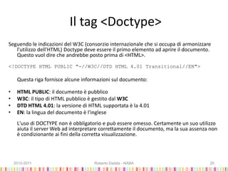 Il tag <Doctype>
Seguendo le indicazioni del W3C (consorzio internazionale che si occupa di armonizzare
l'utilizzo dell'HTML) Doctype deve essere il primo elemento ad aprire il documento.
Questo vuol dire che andrebbe posto prima di <HTML>.
<!DOCTYPE HTML PUBLIC "-//W3C//DTD HTML 4.01 Transitional//EN">
Questa riga fornisce alcune informazioni sul documento:
• HTML PUBLIC: il documento è pubblico
• W3C: il tipo di HTML pubblico è gestito dal W3C
• DTD HTML 4.01: la versione di HTML supportata è la 4.01
• EN: la lingua del documento è l'inglese
L'uso di DOCTYPE non è obbligatorio e può essere omesso. Certamente un suo utilizzo
aiuta il server Web ad interpretare correttamente il documento, ma la sua assenza non
è condizionante ai fini della corretta visualizzazione.
2010-2011 Roberto Dadda - NABA 20
 