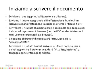 Iniziamo a scrivere il documento
• Scriviamo i due tag principali (apertura e chiusura).
• Salviamo il lavoro assegnando al file l’estensione .html o .htm
(scrivere a mano l’estensione fa capire al sistema il “tipo di file”).
• Per vedere il risultato chiudiamo il file e apriamolo con doppio clic;
il sistema lo aprirà con il browser (perché il SO sa che le istruzioni
HTML sono interpretabili dal browser).
• Chiediamo al browser di visualizzare l’HTML (p.e. da IE
“visualizza/HTML”)
• Per vedere il risultato basterà scrivere su blocco note, salvare e
quindi aggiornare il browser (p.e. da IE “visualizza/aggiorna”);
tenendo aperte entrambe le finestre
2010-2011 Roberto Dadda - NABA 21
 