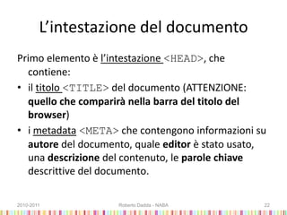 L’intestazione del documento
Primo elemento è l’intestazione <HEAD>, che
contiene:
• il titolo <TITLE> del documento (ATTENZIONE:
quello che comparirà nella barra del titolo del
browser)
• i metadata <META> che contengono informazioni su
autore del documento, quale editor è stato usato,
una descrizione del contenuto, le parole chiave
descrittive del documento.
2010-2011 Roberto Dadda - NABA 22
 