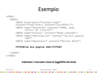 Esempio
<HTML>
<HEAD>
<META http-equiv="Content-Type"
content="text/html; charset=iso-8859-1">
<META name=“keywords” content=“HTML, web,
motori di ricerca”>
<META name=“author” content=“Nome Cognome”>
<META name=“description” content=“La mia pagina
web”>
<META name=“generator” content=“Blocco Note”>
<TITLE>La mia pagina web</TITLE>
</HEAD>
</HTML>
Indentare i marcatori aiuta la leggibilità del testo
2010-2011 Roberto Dadda - NABA 23
 