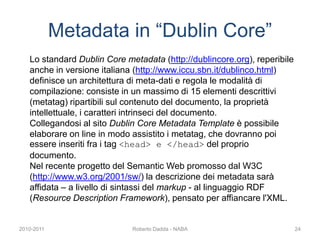 Lo standard Dublin Core metadata (http://dublincore.org), reperibile
anche in versione italiana (http://www.iccu.sbn.it/dublinco.html)
definisce un architettura di meta-dati e regola le modalità di
compilazione: consiste in un massimo di 15 elementi descrittivi
(metatag) ripartibili sul contenuto del documento, la proprietà
intellettuale, i caratteri intrinseci del documento.
Collegandosi al sito Dublin Core Metadata Template è possibile
elaborare on line in modo assistito i metatag, che dovranno poi
essere inseriti fra i tag <head> e </head> del proprio
documento.
Nel recente progetto del Semantic Web promosso dal W3C
(http://www.w3.org/2001/sw/) la descrizione dei metadata sarà
affidata – a livello di sintassi del markup - al linguaggio RDF
(Resource Description Framework), pensato per affiancare l'XML.
Metadata in “Dublin Core”
2010-2011 Roberto Dadda - NABA 24
 