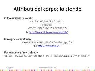Attributi del corpo: lo sfondo
Colore unitario di sfondo:
<BODY BGCOLOR=“red”>
oppure
<BODY BGCOLOR=“#ff0000”>
Es. http://www.visibone.com/colorlab/
Immagine come sfondo:
<BODY BACKGROUND=“sfondo.jpg”>
Es. http://www.html.it
Per mantenere fisso lo sfondo
<BODY BACKGROUND=“sfondo.gif” BGPROPERTIES=“fixed”>
2010-2011 Roberto Dadda - NABA 26
 