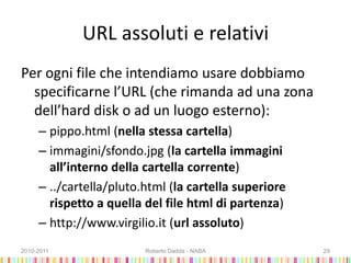 URL assoluti e relativi
Per ogni file che intendiamo usare dobbiamo
specificarne l’URL (che rimanda ad una zona
dell’hard disk o ad un luogo esterno):
– pippo.html (nella stessa cartella)
– immagini/sfondo.jpg (la cartella immagini
all’interno della cartella corrente)
– ../cartella/pluto.html (la cartella superiore
rispetto a quella del file html di partenza)
– http://www.virgilio.it (url assoluto)
2010-2011 Roberto Dadda - NABA 29
 