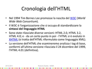 Cronologia dell’HTML
• Nel 1994 Tim Bernes Lee promosse la nascita del W3C (World
Wide Web Consortium).
• Il W3C è l’organizzazione che si occupa di standardizzare la
sintassi del linguaggio HTML
• Sono state rilasciate diverse versioni: HTML 2.0, HTML 3.2,
HTML 4.0; e - da un certo punto in poi - l'HTML si è evoluto in
XHTML (si tratta dell'HTML riformulato come linguaggio XML).
• La versione dell'HTML che esamineremo analizza i tag di base,
conformi all’ultima versione rilasciata il 24 dicembre del 1999,
l'HTML 4.01 (definitiva).
2010-2011 Roberto Dadda - NABA 3
 