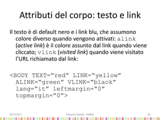 Attributi del corpo: testo e link
Il testo è di default nero e i link blu, che assumono
colore diverso quando vengono attivati: alink
(active link) è il colore assunto dal link quando viene
cliccato; vlink (visited link) quando viene visitato
l’URL richiamato dal link:
<BODY TEXT=“red” LINK=“yellow”
ALINK=“green” VLINK=“black”
lang=“it” leftmargin=“0”
topmargin=“0”>
2010-2011 Roberto Dadda - NABA 30
 