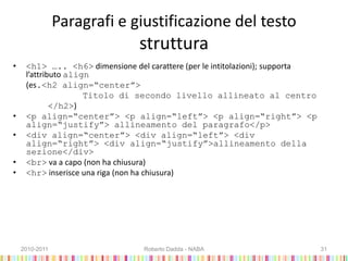 Paragrafi e giustificazione del testo
struttura
• <h1> ….. <h6> dimensione del carattere (per le intitolazioni); supporta
l’attributo align
(es.<h2 align=“center”>
Titolo di secondo livello allineato al centro
</h2>)
• <p align=“center”> <p align=“left”> <p align=“right”> <p
align=“justify”> allineamento del paragrafo</p>
• <div align=“center”> <div align=“left”> <div
align=“right”> <div align=“justify”>allineamento della
sezione</div>
• <br> va a capo (non ha chiusura)
• <hr> inserisce una riga (non ha chiusura)
2010-2011 Roberto Dadda - NABA 31
 