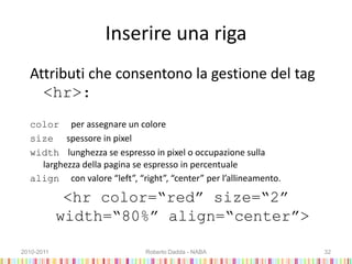 Inserire una riga
Attributi che consentono la gestione del tag
<hr>:
color per assegnare un colore
size spessore in pixel
width lunghezza se espresso in pixel o occupazione sulla
larghezza della pagina se espresso in percentuale
align con valore “left”, “right”, “center” per l’allineamento.
<hr color=“red” size=“2”
width=“80%” align=“center”>
2010-2011 Roberto Dadda - NABA 32
 