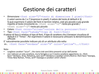 Gestione dei caratteri
• Dimensione <font size=“2”>testo di dimensione 2 pixel</font>
(i valori vanno da 1 a 7 [espresso in pixel]; il valore del testo di default è 3)
Si può esprimere il valore del font in termini relativi, cioè più piccolo o più grande
rispetto al testo circostante es. <font size=“+2”>testo più grande /
<font size=“-2”>testo più piccolo
• Colore <font color=“silver”>colore della porzione</font>
• Tipo <font face=“tahoma”>tipo di font</font>
Il valore di face è relativo al tipo di font. Il tipo di carattere che il browser visualizza di
default è il "Times". Per esprimere il valore è necessario utilizzare la denominazione
ufficiale
E’ naturalmente possibile indicare più di un attributo alla volta:
es. <font face=“verdana” size=“4” color=“yellow”>….</font>
Nota:
• scegliere caratteri "sicuri" , che siano cioè senz’altro presenti sul pc dell’utente
• non indicare un solo carattere, ma la famiglia a cui il nostra carattere appartiene; es. <font
face=“Verdana, Arial, Helvetica, sans-serif">Verdana e caratteri simili</font>o <font face="Georgia,
Times New Roman, Times, serif">Georgia e caratteri simili </font>
2010-2011 Roberto Dadda - NABA 35
 