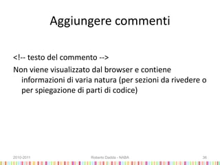 Aggiungere commenti
<!-- testo del commento -->
Non viene visualizzato dal browser e contiene
informazioni di varia natura (per sezioni da rivedere o
per spiegazione di parti di codice)
2010-2011 Roberto Dadda - NABA 36
 