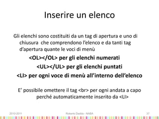 Inserire un elenco
Gli elenchi sono costituiti da un tag di apertura e uno di
chiusura che comprendono l’elenco e da tanti tag
d’apertura quante le voci di menù
<OL></OL> per gli elenchi numerati
<UL></UL> per gli elenchi puntati
<LI> per ogni voce di menù all’interno dell’elenco
E’ possibile omettere il tag <br> per ogni andata a capo
perché automaticamente inserito da <LI>
2010-2011 Roberto Dadda - NABA 37
 