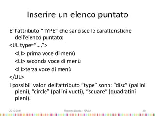 Inserire un elenco puntato
E’ l’attributo “TYPE” che sancisce le caratteristiche
dell’elenco puntato:
<UL type=“….”>
<LI> prima voce di menù
<LI> seconda voce di menù
<LI>terza voce di menù
</UL>
I possibili valori dell’attributo “type” sono: “disc” (pallini
pieni), “circle” (pallini vuoti), “square” (quadratini
pieni).
2010-2011 Roberto Dadda - NABA 38
 