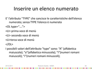 Inserire un elenco numerato
E’ l’attributo “TYPE” che sancisce le caratteristiche dell’elenco
numerato; senza TYPE l’elenco è numerato
<OL type=“….”>
<LI> prima voce di menù
<LI> seconda voce di menù
<LI>terza voce di menù
</OL>
I possibili valori dell’attributo “type” sono: “A” (alfabetica
maiuscola); “a”(alfabetica minuscola); “I”(numeri romani
maiuscoli); “i”(numeri romani minuscoli);
2010-2011 Roberto Dadda - NABA 39
 