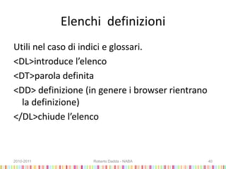 Elenchi definizioni
Utili nel caso di indici e glossari.
<DL>introduce l’elenco
<DT>parola definita
<DD> definizione (in genere i browser rientrano
la definizione)
</DL>chiude l’elenco
2010-2011 Roberto Dadda - NABA 40
 