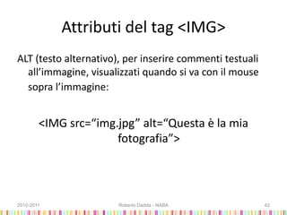 Attributi del tag <IMG>
ALT (testo alternativo), per inserire commenti testuali
all’immagine, visualizzati quando si va con il mouse
sopra l’immagine:
<IMG src=“img.jpg” alt=“Questa è la mia
fotografia”>
2010-2011 Roberto Dadda - NABA 42
 