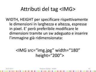 Attributi del tag <IMG>
WIDTH, HEIGHT per specificare rispettivamente
le dimensioni in larghezza e altezza, espresse
in pixel. E’ però preferibile modificare le
dimensioni tramite un sw adeguato e inserire
l’immagine già ridimensionata:
<IMG src=“img.jpg” width=“180”
height=“200”>
2010-2011 Roberto Dadda - NABA 43
 