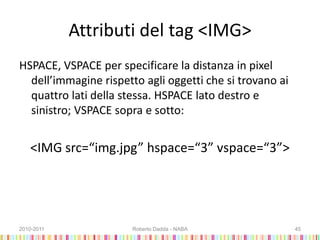 Attributi del tag <IMG>
HSPACE, VSPACE per specificare la distanza in pixel
dell’immagine rispetto agli oggetti che si trovano ai
quattro lati della stessa. HSPACE lato destro e
sinistro; VSPACE sopra e sotto:
<IMG src=“img.jpg” hspace=“3” vspace=“3”>
2010-2011 Roberto Dadda - NABA 45
 