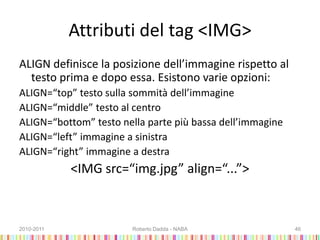 Attributi del tag <IMG>
ALIGN definisce la posizione dell’immagine rispetto al
testo prima e dopo essa. Esistono varie opzioni:
ALIGN=“top” testo sulla sommità dell’immagine
ALIGN=“middle” testo al centro
ALIGN=“bottom” testo nella parte più bassa dell’immagine
ALIGN=“left” immagine a sinistra
ALIGN=“right” immagine a destra
<IMG src=“img.jpg” align=“...”>
2010-2011 Roberto Dadda - NABA 46
 