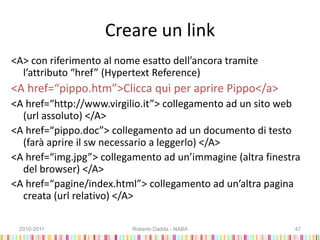 Creare un link
<A> con riferimento al nome esatto dell’ancora tramite
l’attributo “href” (Hypertext Reference)
<A href=“pippo.htm”>Clicca qui per aprire Pippo</a>
<A href=“http://www.virgilio.it”> collegamento ad un sito web
(url assoluto) </A>
<A href=“pippo.doc”> collegamento ad un documento di testo
(farà aprire il sw necessario a leggerlo) </A>
<A href=“img.jpg”> collegamento ad un’immagine (altra finestra
del browser) </A>
<A href=“pagine/index.html”> collegamento ad un’altra pagina
creata (url relativo) </A>
2010-2011 Roberto Dadda - NABA 47
 