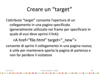 Creare un “target”
L’attributo “target” consente l’apertura di un
collegamento in una pagina specificata
(generalmente utilizzato nei frame per specificare in
quale di essi deve aprirsi il link):
<A href=“file.html” target=“_new”>
consente di aprire il collegamento in una pagina nuova;
è utile per mantenere aperta la pagina di partenza e
non far perdere il visitatore
2010-2011 Roberto Dadda - NABA 48
 