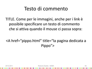 Testo di commento
TITLE. Come per le immagini, anche per i link è
possibile specificare un testo di commento
che si attiva quando il mouse ci passa sopra:
<A href=“pippo.html” title=“la pagina dedicata a
Pippo”>
2010-2011 Roberto Dadda - NABA 49
 