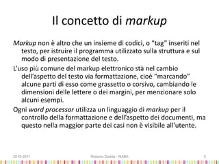 Il concetto di markup
Markup non è altro che un insieme di codici, o “tag” inseriti nel
testo, per istruire il programma utilizzato sulla struttura e sul
modo di presentazione del testo.
L’uso più comune del markup elettronico stà nel cambio
dell’aspetto del testo via formattazione, cioè “marcando”
alcune parti di esso come grassetto o corsivo, cambiando le
dimensioni delle lettere o dei margini, per menzionare solo
alcuni esempi.
Ogni word processor utilizza un linguaggio di markup per il
controllo della formattazione e dell’aspetto dei documenti, ma
questo nella maggior parte dei casi non è visibile all’utente.
2010-2011 Roberto Dadda - NABA 5
 
