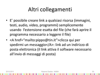 Altri collegamenti
• E’ possibile creare link a qualsiasi risorsa (immagini,
testi, audio, video, programmi) semplicemente
usando l’estensione esatta del file (che farà aprire il
programma necessario a leggere il file)
• <A href=“mailto:pippo@tin.it”>clicca qui per
spedirmi un messaggio</A>: link ad un indirizzo di
posta elettronica (il link attiva il software necessario
all’invio di messaggi di posta)
2010-2011 Roberto Dadda - NABA 50
 