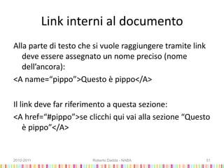 Link interni al documento
Alla parte di testo che si vuole raggiungere tramite link
deve essere assegnato un nome preciso (nome
dell’ancora):
<A name=“pippo”>Questo è pippo</A>
Il link deve far riferimento a questa sezione:
<A href=“#pippo”>se clicchi qui vai alla sezione “Questo
è pippo”</A>
2010-2011 Roberto Dadda - NABA 51
 