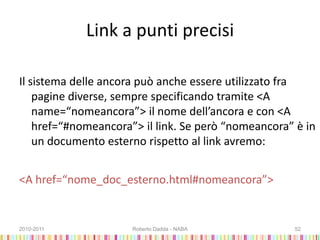 Link a punti precisi
Il sistema delle ancora può anche essere utilizzato fra
pagine diverse, sempre specificando tramite <A
name=“nomeancora”> il nome dell’ancora e con <A
href=“#nomeancora”> il link. Se però “nomeancora” è in
un documento esterno rispetto al link avremo:
<A href=“nome_doc_esterno.html#nomeancora”>
2010-2011 Roberto Dadda - NABA 52
 