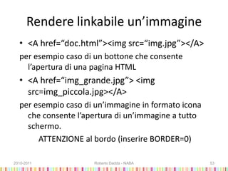 Rendere linkabile un’immagine
• <A href=“doc.html”><img src=“img.jpg”></A>
per esempio caso di un bottone che consente
l’apertura di una pagina HTML
• <A href=“img_grande.jpg”> <img
src=img_piccola.jpg></A>
per esempio caso di un’immagine in formato icona
che consente l’apertura di un’immagine a tutto
schermo.
ATTENZIONE al bordo (inserire BORDER=0)
2010-2011 Roberto Dadda - NABA 53
 