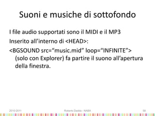 Suoni e musiche di sottofondo
I file audio supportati sono il MIDI e il MP3
Inserito all’interno di <HEAD>:
<BGSOUND src=“music.mid” loop=“INFINITE”>
(solo con Explorer) fa partire il suono all’apertura
della finestra.
2010-2011 Roberto Dadda - NABA 58
 