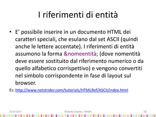 I riferimenti di entità
• E’ possibile inserire in un documento HTML dei
caratteri speciali, che esulano dal set ASCII (quindi
anche le lettere accentate). I riferimenti di entità
assumono la forma &nomeentità; (dove nomentità
deve essere sostituito dal riferimento numerico o da
quello alfabetico corrispettivo) e vengono convertiti
nel simbolo corrispondente in fase di layout sul
browser.
Es: http://www.netstrider.com/tutorials/HTMLRef/ASCII/index.html
2010-2011 Roberto Dadda - NABA 59
 