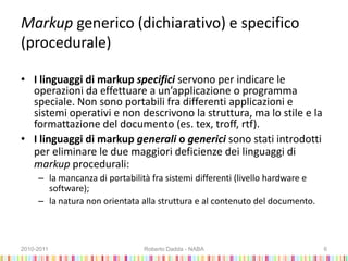 Markup generico (dichiarativo) e specifico
(procedurale)
• I linguaggi di markup specifici servono per indicare le
operazioni da effettuare a un’applicazione o programma
speciale. Non sono portabili fra differenti applicazioni e
sistemi operativi e non descrivono la struttura, ma lo stile e la
formattazione del documento (es. tex, troff, rtf).
• I linguaggi di markup generali o generici sono stati introdotti
per eliminare le due maggiori deficienze dei linguaggi di
markup procedurali:
– la mancanza di portabilità fra sistemi differenti (livello hardware e
software);
– la natura non orientata alla struttura e al contenuto del documento.
2010-2011 Roberto Dadda - NABA 6
 