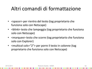 Altri comandi di formattazione
• <spacer> per rientro del testo (tag proprietario che
funziona solo con Netscape)
• <blink> testo che lampeggia (tag proprietario che funziona
solo con Netscape)
• <marquee> testo che scorre (tag proprietario che funziona
solo con Explorer)
• <multicol cols=“2”> per porre il testo in colonne (tag
proprietario che funziona solo con Netscape)
2010-2011 Roberto Dadda - NABA 62
 