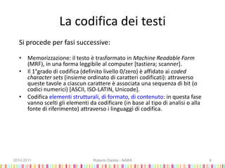 La codifica dei testi
Si procede per fasi successive:
• Memorizzazione: il testo è trasformato in Machine Readable Form
(MRF), in una forma leggibile al computer [tastiera; scanner].
• Il 1°grado di codifica (definito livello 0/zero) è affidato ai coded
character sets (insieme ordinato di caratteri codificati): attraverso
queste tavole a ciascun carattere è associata una sequenza di bit (o
codici numerici) [ASCII, ISO-LATIN, Unicode].
• Codifica elementi strutturali, di formato, di contenuto: in questa fase
vanno scelti gli elementi da codificare (in base al tipo di analisi o alla
fonte di riferimento) attraverso i linguaggi di codifica.
2010-2011 Roberto Dadda - NABA 8
 