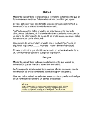Method
Mediante este atributo le indicamos al formulario la forma en la que el
formulario será enviado. Existen dos valores posibles:get y post.
El valor get es el valor por defecto.Si no concretamos el method, la
información se enviará a través de este medio.
“get” indica que los datos enviados se adjuntarán en la barra de
direcciones delcliente, al final de la url correspondiente y despuésde
un signo de interrogación de cierre. Si se envía más de un dato, éstos
irán separados por el símbolo &.
Un ejemplo de un formulario enviado por el method=“get” sería el
siguiente: http://www............?nombre1=valor1&nombre2=valor2
El valor post indica que el método de envío no se hará a través de la
url, sino formando parte del cuerpo de la petición.
Enctype
Mediante este atributo indicaremos la forma en la que viajará la
información que se mande a través del formulario.
La forma puede ser de varios tipos, aunque el más común es que la
información se envíe como texto plano (enctype="text/plain").
Una vez vistos estos tres atributos, veremos cómo quedaríael código
de un formulario estándar a un correo electrónico:
<form
action="mailto:direcciondelcorreo@correo.com"
method="post" enctype="text/plain"> </form>
 