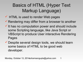 Basics of HTML (Hyper Text 
Markup Language) 
 HTML is used to render Web pages 
Rendering may differ from a browser to another 
It has no computation power and should include 
some Scripting language, like Java Script or 
VBScript to produce User interactive Rendering 
Pages 
Despite several design tools, we should learn 
some basics of HTML to be good web 
developer. 
Monday, October 13, 2014sohamsengupta@yahoo.com 1 
 