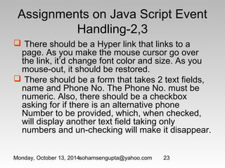 Assignments on Java Script Event 
Handling-2,3 
 There should be a Hyper link that links to a 
page. As you make the mouse cursor go over 
the link, it’d change font color and size. As you 
mouse-out, it should be restored. 
 There should be a form that takes 2 text fields, 
name and Phone No. The Phone No. must be 
numeric. Also, there should be a checkbox 
asking for if there is an alternative phone 
Number to be provided, which, when checked, 
will display another text field taking only 
numbers and un-checking will make it disappear. 
Monday, October 13, 2014sohamsengupta@yahoo.com 23 
 