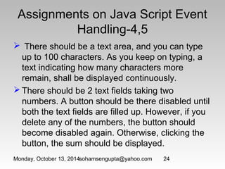 Assignments on Java Script Event 
Handling-4,5 
 There should be a text area, and you can type 
up to 100 characters. As you keep on typing, a 
text indicating how many characters more 
remain, shall be displayed continuously. 
There should be 2 text fields taking two 
numbers. A button should be there disabled until 
both the text fields are filled up. However, if you 
delete any of the numbers, the button should 
become disabled again. Otherwise, clicking the 
button, the sum should be displayed. 
Monday, October 13, 2014sohamsengupta@yahoo.com 24 
 