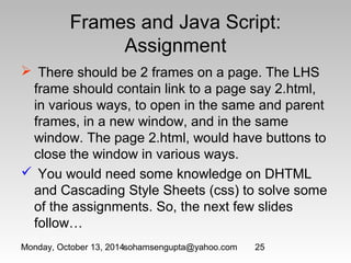 Frames and Java Script: 
Assignment 
 There should be 2 frames on a page. The LHS 
frame should contain link to a page say 2.html, 
in various ways, to open in the same and parent 
frames, in a new window, and in the same 
window. The page 2.html, would have buttons to 
close the window in various ways. 
 You would need some knowledge on DHTML 
and Cascading Style Sheets (css) to solve some 
of the assignments. So, the next few slides 
follow… 
Monday, October 13, 2014sohamsengupta@yahoo.com 25 
 