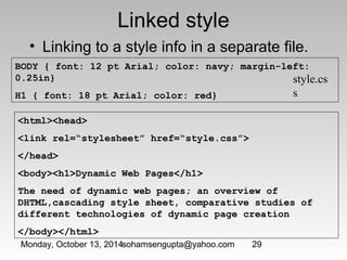 Linked style 
• Linking to a style info in a separate file. 
BODY { font: 12 pt Arial; color: navy; margin-left: 
0.25in} 
H1 { font: 18 pt Arial; color: red} 
Monday, October 13, 2014sohamsengupta@yahoo.com 29 
style.cs 
s 
<html><head> 
<link rel=“stylesheet” href=“style.css”> 
</head> 
<body><h1>Dynamic Web Pages</h1> 
The need of dynamic web pages; an overview of 
DHTML,cascading style sheet, comparative studies of 
different technologies of dynamic page creation 
</body></html> 
