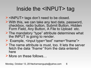 Inside the <INPUT> tag 
<INPUT> tags don’t need to be closed. 
With this, we can take any text data, password, 
checkbox, radio button, Submit Button, Hidden 
Form Field, Any Button, A File to Upload etc. 
The mandatory “type” attribute determines what 
the INPUT is going to render. 
 Example, <input type=“text” name=“fname”> 
The name attribute is must, too. It lets the server 
fetch the data “fname” from the data entered 
here 
More on these follows… 
Monday, October 13, 2014sohamsengupta@yahoo.com 6 
 