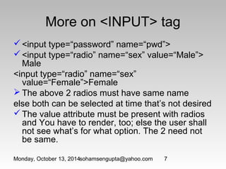 More on <INPUT> tag 
<input type=“password” name=“pwd”> 
<input type=“radio” name=“sex” value=“Male”> 
Male 
<input type=“radio” name=“sex” 
value=“Female”>Female 
The above 2 radios must have same name 
else both can be selected at time that’s not desired 
The value attribute must be present with radios 
and You have to render, too; else the user shall 
not see what’s for what option. The 2 need not 
be same. 
Monday, October 13, 2014sohamsengupta@yahoo.com 7 
 