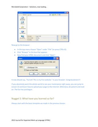 Microbold Corporation – Solutions, now loading…




Now go to the browser:

       In the top menu choose "Open" under "File" (or press CTRL+O).
       Click "Browse" in the box that appears
       Now find your HTML document and click "Open".




It now should say, "Hurrah! This is my first website." in your browser. Congratulations!!!

If you absolutely want the whole world to see your masterpiece right away, you can jump to
Lesson 13 and learn how to upload your page to the Internet. Otherwise, be patient and read
on. The fun has just begun.



Nugget 5: What have you learned so far?
Always start with the basic template we made in the previous lesson:




2012 Journal for Hypertext Mark-up Language (HTML)
 