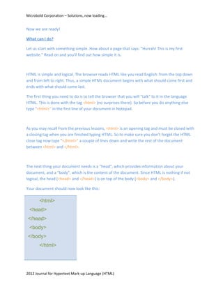 Microbold Corporation – Solutions, now loading…


Now we are ready!

What can I do?

Let us start with something simple. How about a page that says: "Hurrah! This is my first
website." Read on and you'll find out how simple it is.



HTML is simple and logical. The browser reads HTML like you read English: from the top down
and from left to right. Thus, a simple HTML document begins with what should come first and
ends with what should come last.

The first thing you need to do is to tell the browser that you will "talk" to it in the language
HTML. This is done with the tag <html> (no surprises there). So before you do anything else
type "<html>" in the first line of your document in Notepad.



As you may recall from the previous lessons, <html> is an opening tag and must be closed with
a closing tag when you are finished typing HTML. So to make sure you don't forget the HTML
close tag now type "</html>" a couple of lines down and write the rest of the document
between <html> and </html>.



The next thing your document needs is a "head", which provides information about your
document, and a "body", which is the content of the document. Since HTML is nothing if not
logical, the head (<head> and </head>) is on top of the body (<body> and </body>).

Your document should now look like this:

       <html>
 <head>
</head>
 <body>
</body>
       </html>




2012 Journal for Hypertext Mark-up Language (HTML)
 