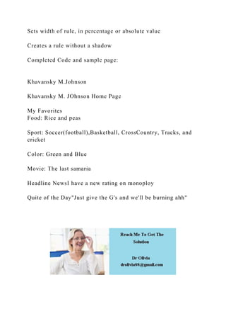 Sets width of rule, in percentage or absolute value
Creates a rule without a shadow
Completed Code and sample page:
Khavansky M.Johnson
Khavansky M. JOhnson Home Page
My Favorites
Food: Rice and peas
Sport: Soccer(football),Basketball, CrossCountry, Tracks, and
cricket
Color: Green and Blue
Movie: The last samaria
Headline NewsI have a new rating on monoploy
Quite of the Day"Just give the G's and we'll be burning ahh"
 