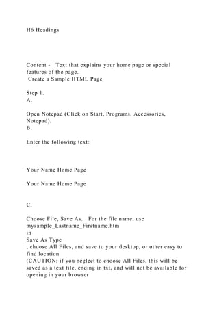 H6 Headings
Content - Text that explains your home page or special
features of the page.
Create a Sample HTML Page
Step 1.
A.
Open Notepad (Click on Start, Programs, Accessories,
Notepad).
B.
Enter the following text:
Your Name Home Page
Your Name Home Page
C.
Choose File, Save As. For the file name, use
mysample_Lastname_Firstname.htm
in
Save As Type
, choose All Files, and save to your desktop, or other easy to
find location.
(CAUTION: if you neglect to choose All Files, this will be
saved as a text file, ending in txt, and will not be available for
opening in your browser
 