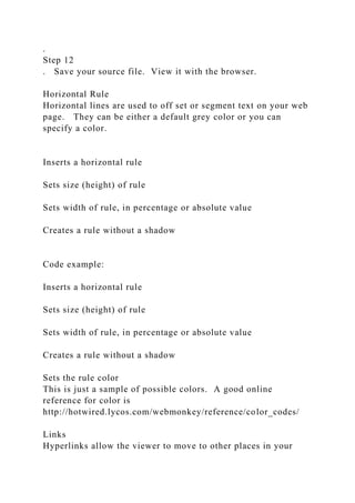 .
Step 12
. Save your source file. View it with the browser.
Horizontal Rule
Horizontal lines are used to off set or segment text on your web
page. They can be either a default grey color or you can
specify a color.
Inserts a horizontal rule
Sets size (height) of rule
Sets width of rule, in percentage or absolute value
Creates a rule without a shadow
Code example:
Inserts a horizontal rule
Sets size (height) of rule
Sets width of rule, in percentage or absolute value
Creates a rule without a shadow
Sets the rule color
This is just a sample of possible colors. A good online
reference for color is
http://hotwired.lycos.com/webmonkey/reference/color_codes/
Links
Hyperlinks allow the viewer to move to other places in your
 